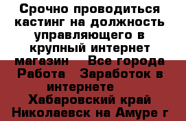 Срочно проводиться кастинг на должность управляющего в крупный интернет-магазин. - Все города Работа » Заработок в интернете   . Хабаровский край,Николаевск-на-Амуре г.